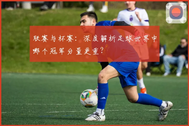 联赛与杯赛：深度解析足球世界中哪个冠军分量更重？