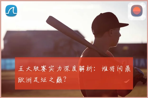 五大联赛实力深度解析：谁将问鼎欧洲足坛之巅？