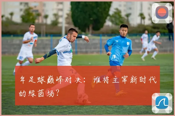 年足球巅峰对决：谁将主宰新时代的绿茵场？