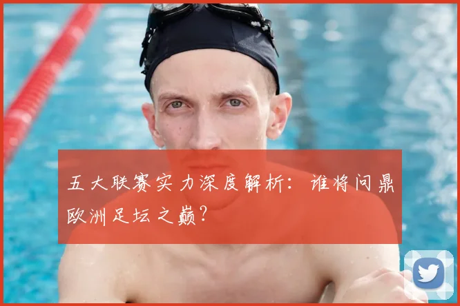 五大联赛实力深度解析:谁将问鼎欧洲足坛之巅?