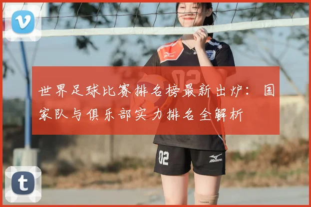 世界足球比赛排名榜最新出炉:国家队与俱乐部实力排名全解析