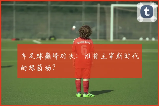 年足球巅峰对决：谁将主宰新时代的绿茵场？