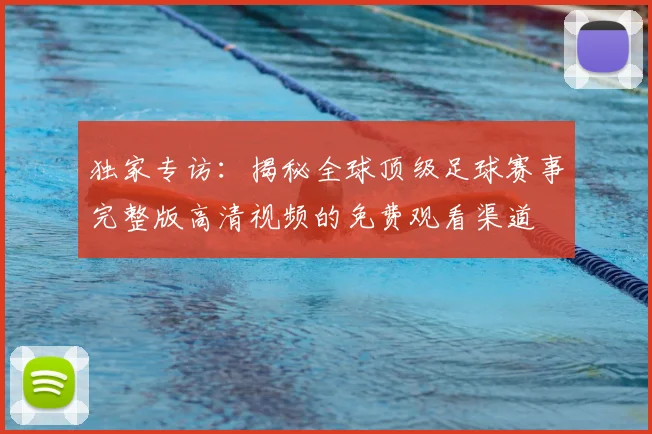 独家专访：揭秘全球顶级足球赛事完整版高清视频的免费观看渠道