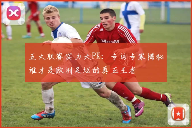 五大联赛实力大PK：专访专家揭秘谁才是欧洲足坛的真正王者